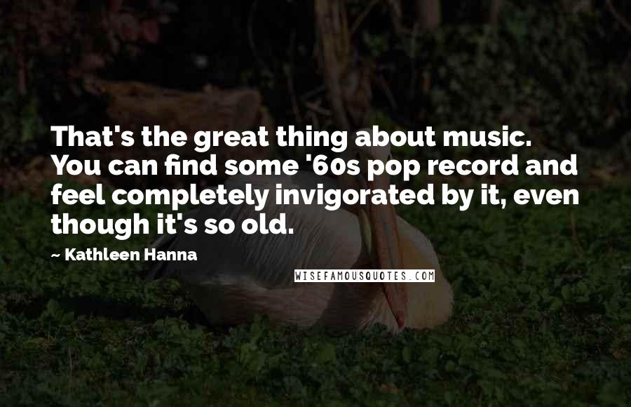 Kathleen Hanna Quotes: That's the great thing about music. You can find some '60s pop record and feel completely invigorated by it, even though it's so old.