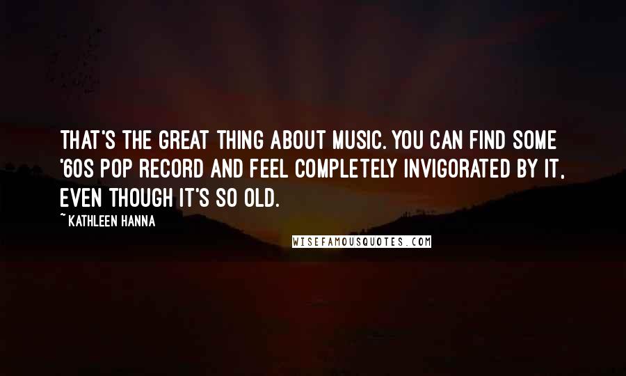 Kathleen Hanna Quotes: That's the great thing about music. You can find some '60s pop record and feel completely invigorated by it, even though it's so old.