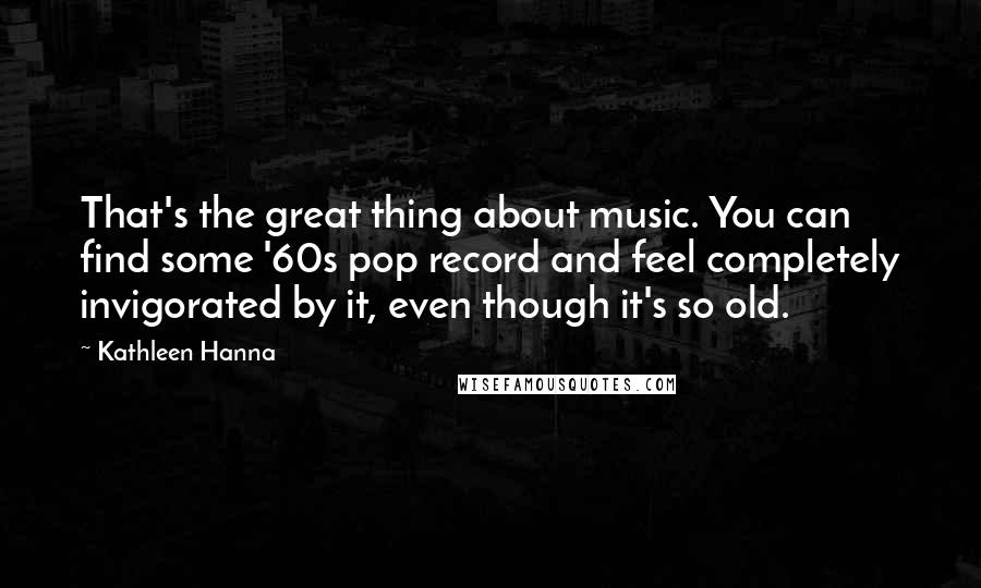 Kathleen Hanna Quotes: That's the great thing about music. You can find some '60s pop record and feel completely invigorated by it, even though it's so old.