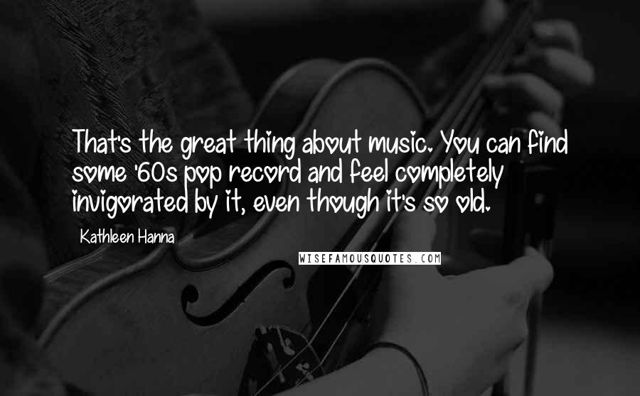 Kathleen Hanna Quotes: That's the great thing about music. You can find some '60s pop record and feel completely invigorated by it, even though it's so old.