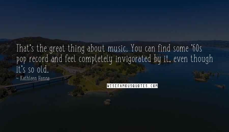 Kathleen Hanna Quotes: That's the great thing about music. You can find some '60s pop record and feel completely invigorated by it, even though it's so old.