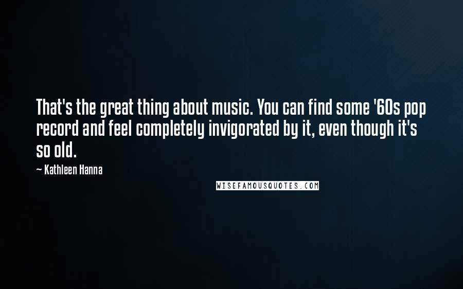 Kathleen Hanna Quotes: That's the great thing about music. You can find some '60s pop record and feel completely invigorated by it, even though it's so old.