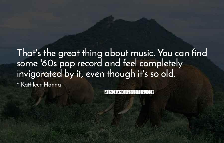 Kathleen Hanna Quotes: That's the great thing about music. You can find some '60s pop record and feel completely invigorated by it, even though it's so old.