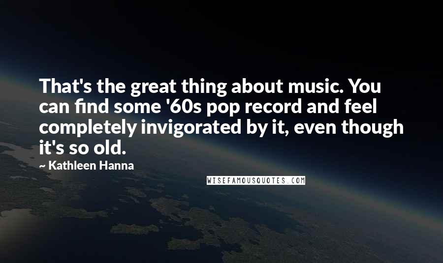 Kathleen Hanna Quotes: That's the great thing about music. You can find some '60s pop record and feel completely invigorated by it, even though it's so old.