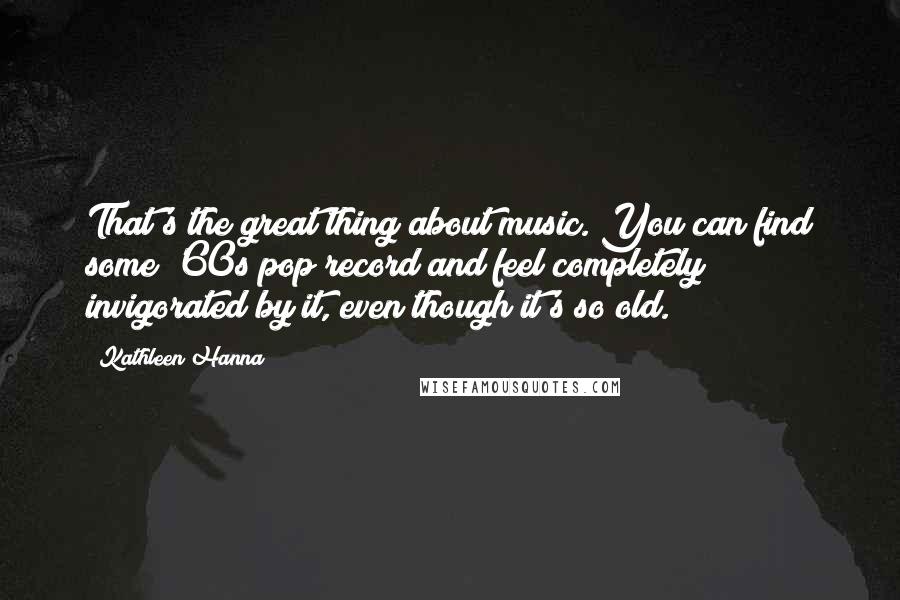 Kathleen Hanna Quotes: That's the great thing about music. You can find some '60s pop record and feel completely invigorated by it, even though it's so old.