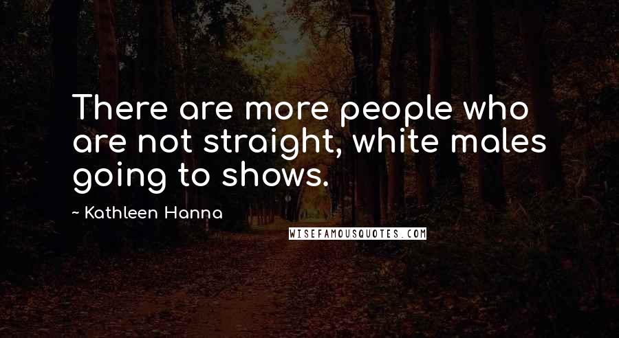 Kathleen Hanna Quotes: There are more people who are not straight, white males going to shows.