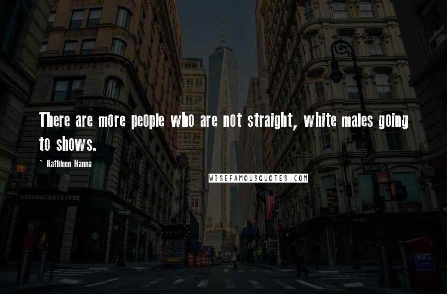 Kathleen Hanna Quotes: There are more people who are not straight, white males going to shows.