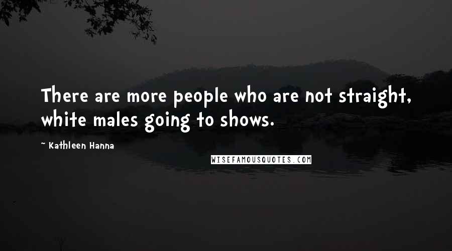 Kathleen Hanna Quotes: There are more people who are not straight, white males going to shows.