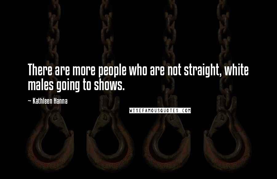 Kathleen Hanna Quotes: There are more people who are not straight, white males going to shows.