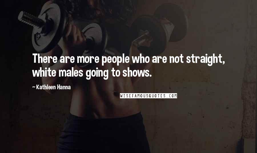 Kathleen Hanna Quotes: There are more people who are not straight, white males going to shows.