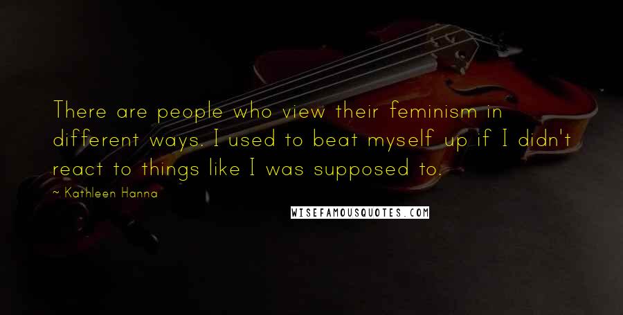 Kathleen Hanna Quotes: There are people who view their feminism in different ways. I used to beat myself up if I didn't react to things like I was supposed to.
