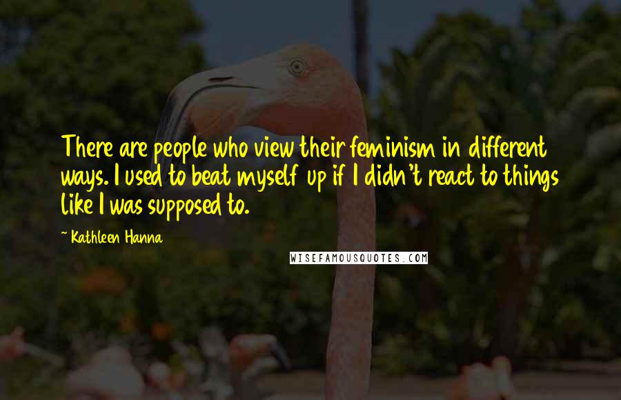 Kathleen Hanna Quotes: There are people who view their feminism in different ways. I used to beat myself up if I didn't react to things like I was supposed to.