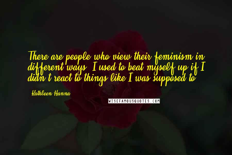 Kathleen Hanna Quotes: There are people who view their feminism in different ways. I used to beat myself up if I didn't react to things like I was supposed to.