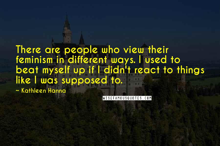Kathleen Hanna Quotes: There are people who view their feminism in different ways. I used to beat myself up if I didn't react to things like I was supposed to.