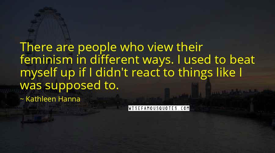 Kathleen Hanna Quotes: There are people who view their feminism in different ways. I used to beat myself up if I didn't react to things like I was supposed to.