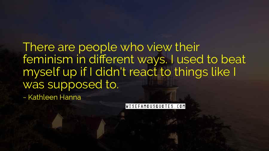 Kathleen Hanna Quotes: There are people who view their feminism in different ways. I used to beat myself up if I didn't react to things like I was supposed to.