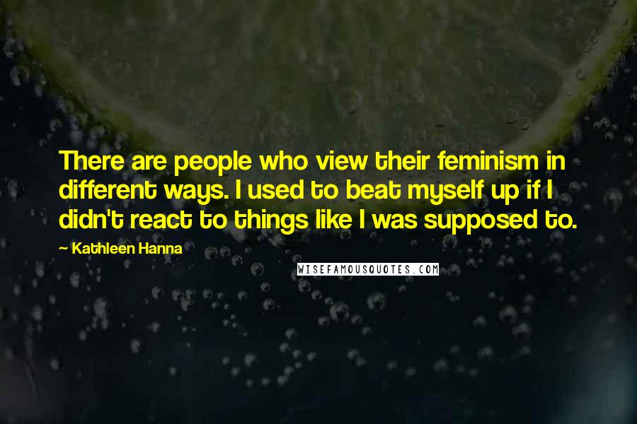 Kathleen Hanna Quotes: There are people who view their feminism in different ways. I used to beat myself up if I didn't react to things like I was supposed to.