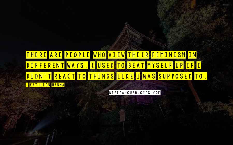 Kathleen Hanna Quotes: There are people who view their feminism in different ways. I used to beat myself up if I didn't react to things like I was supposed to.