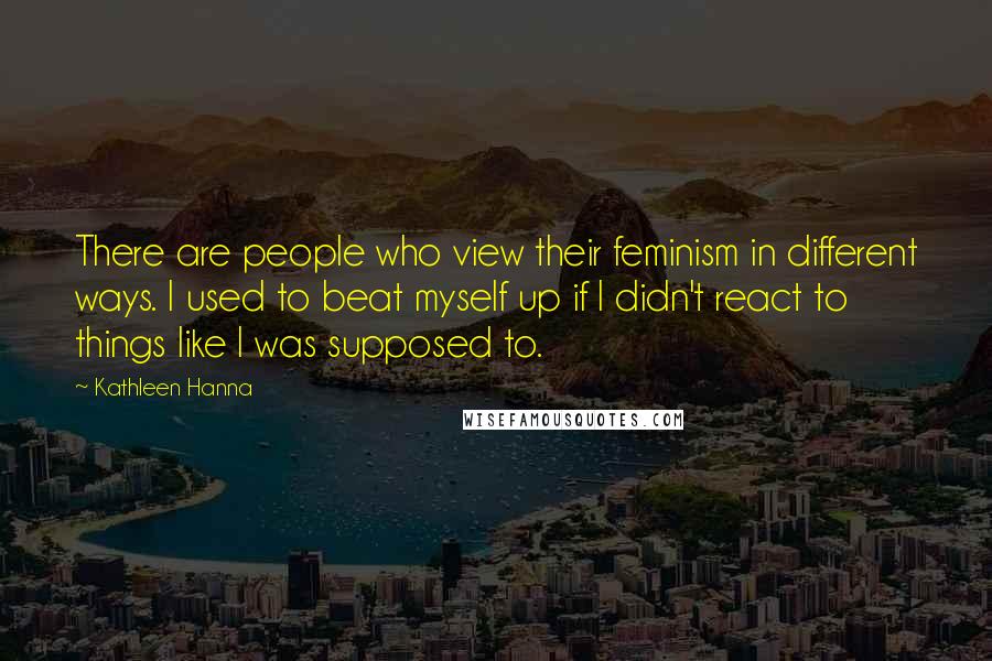 Kathleen Hanna Quotes: There are people who view their feminism in different ways. I used to beat myself up if I didn't react to things like I was supposed to.