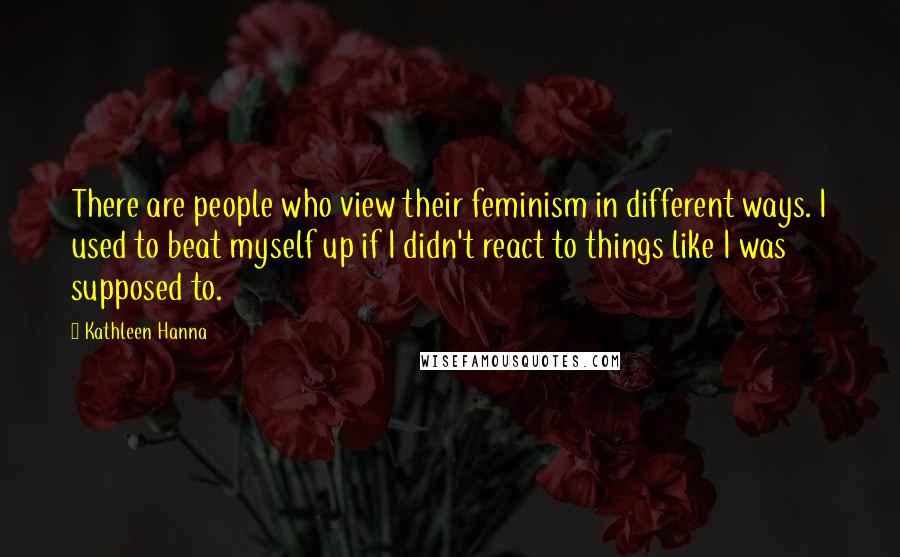 Kathleen Hanna Quotes: There are people who view their feminism in different ways. I used to beat myself up if I didn't react to things like I was supposed to.