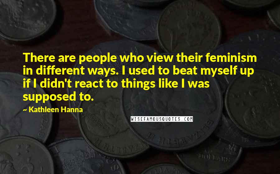 Kathleen Hanna Quotes: There are people who view their feminism in different ways. I used to beat myself up if I didn't react to things like I was supposed to.