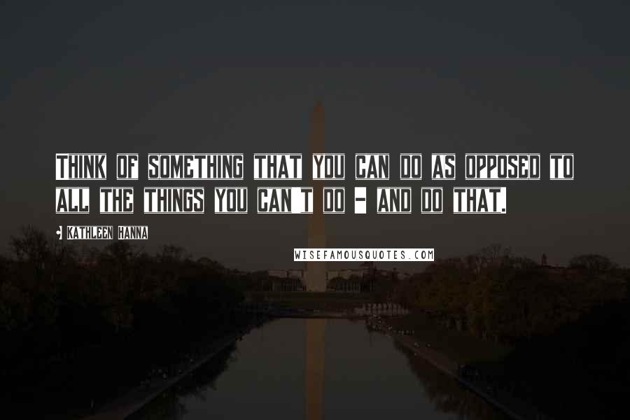 Kathleen Hanna Quotes: Think of something that you can do as opposed to all the things you can't do - and do that.