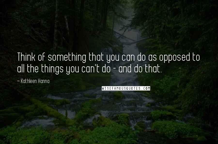 Kathleen Hanna Quotes: Think of something that you can do as opposed to all the things you can't do - and do that.