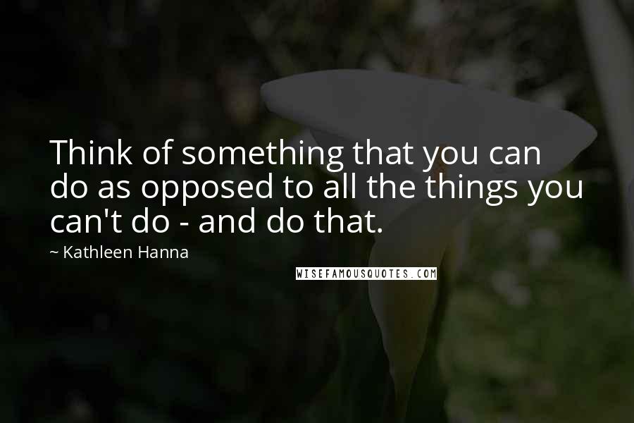 Kathleen Hanna Quotes: Think of something that you can do as opposed to all the things you can't do - and do that.