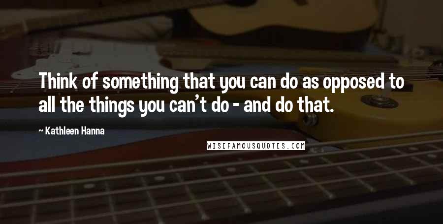 Kathleen Hanna Quotes: Think of something that you can do as opposed to all the things you can't do - and do that.