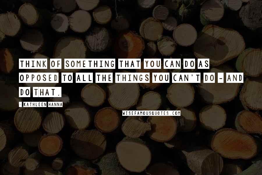 Kathleen Hanna Quotes: Think of something that you can do as opposed to all the things you can't do - and do that.