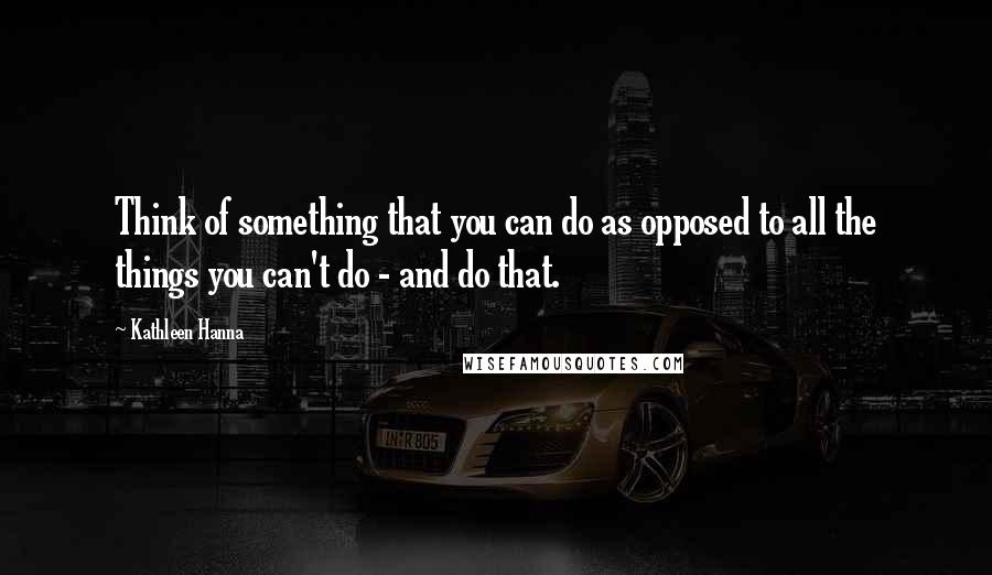 Kathleen Hanna Quotes: Think of something that you can do as opposed to all the things you can't do - and do that.