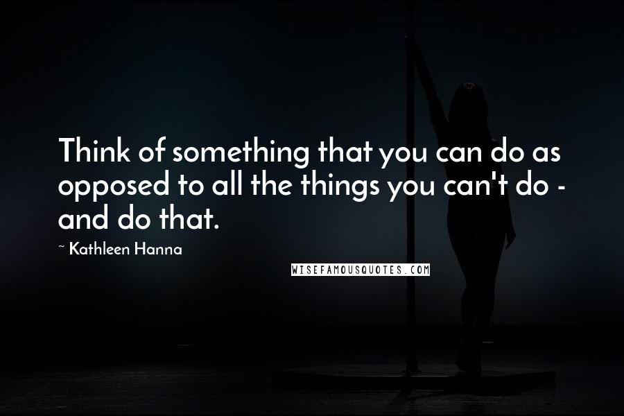 Kathleen Hanna Quotes: Think of something that you can do as opposed to all the things you can't do - and do that.