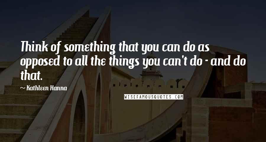 Kathleen Hanna Quotes: Think of something that you can do as opposed to all the things you can't do - and do that.