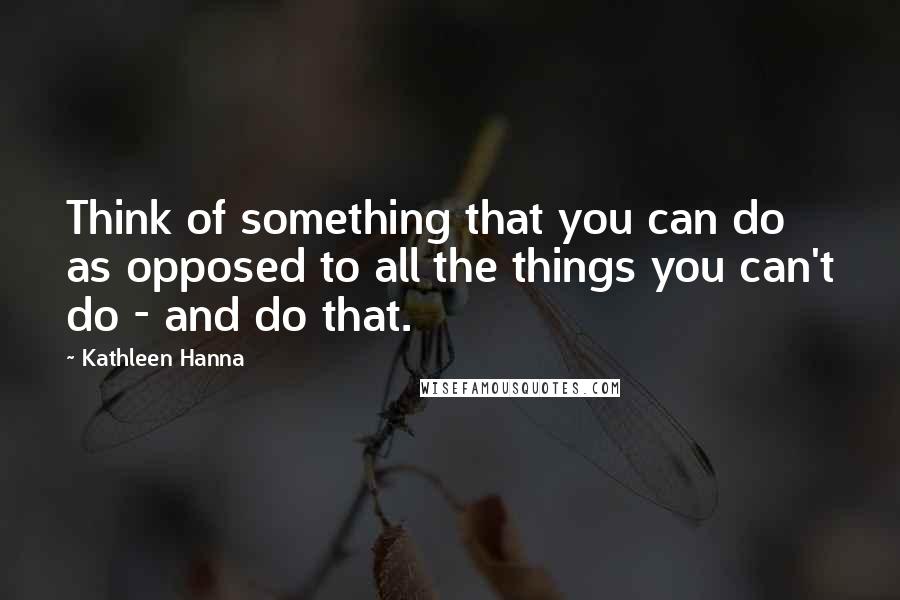 Kathleen Hanna Quotes: Think of something that you can do as opposed to all the things you can't do - and do that.