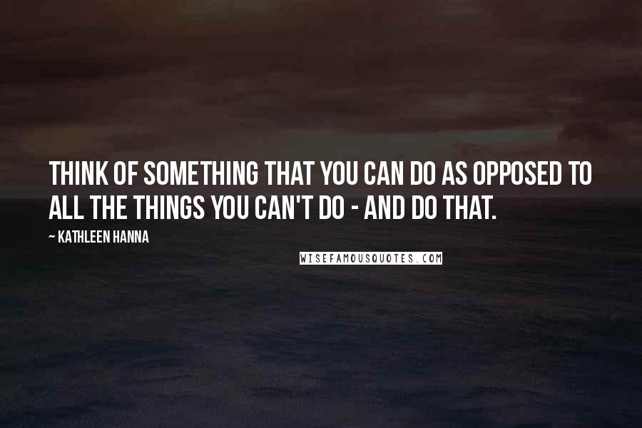 Kathleen Hanna Quotes: Think of something that you can do as opposed to all the things you can't do - and do that.