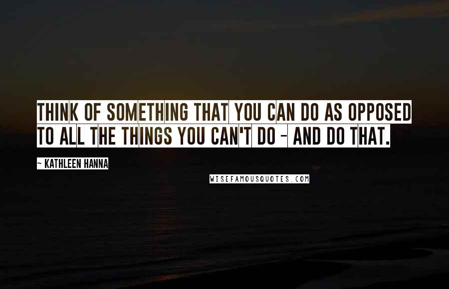 Kathleen Hanna Quotes: Think of something that you can do as opposed to all the things you can't do - and do that.