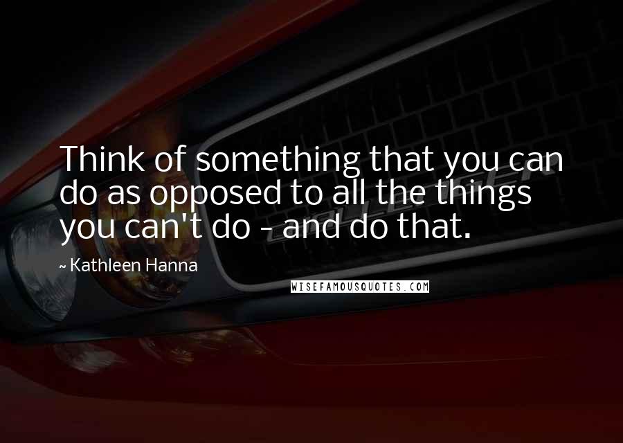 Kathleen Hanna Quotes: Think of something that you can do as opposed to all the things you can't do - and do that.