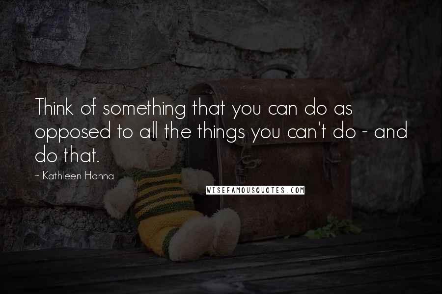 Kathleen Hanna Quotes: Think of something that you can do as opposed to all the things you can't do - and do that.