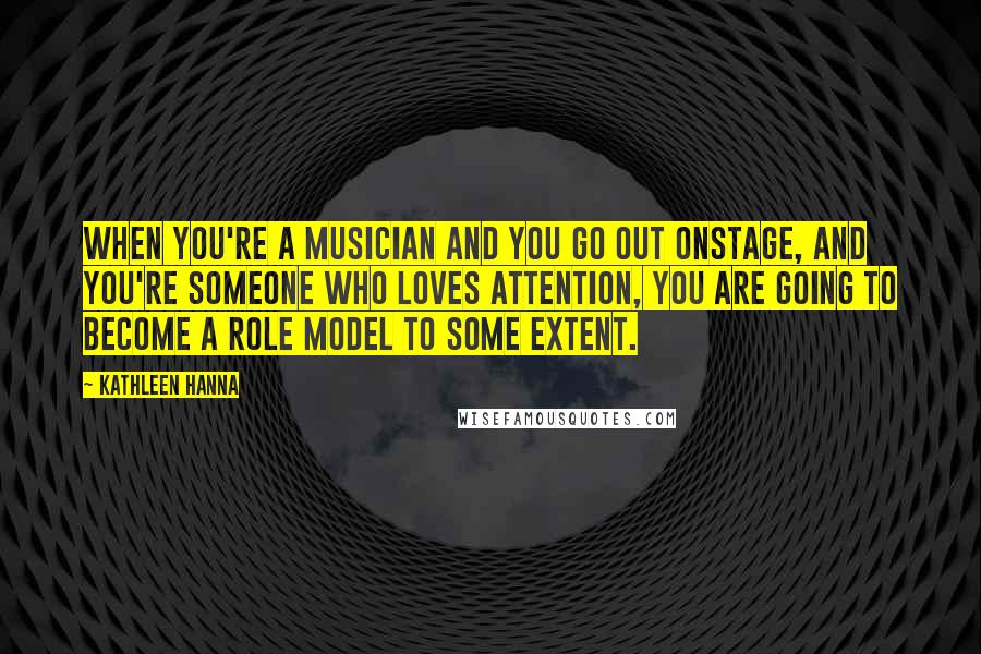 Kathleen Hanna Quotes: When you're a musician and you go out onstage, and you're someone who loves attention, you are going to become a role model to some extent.