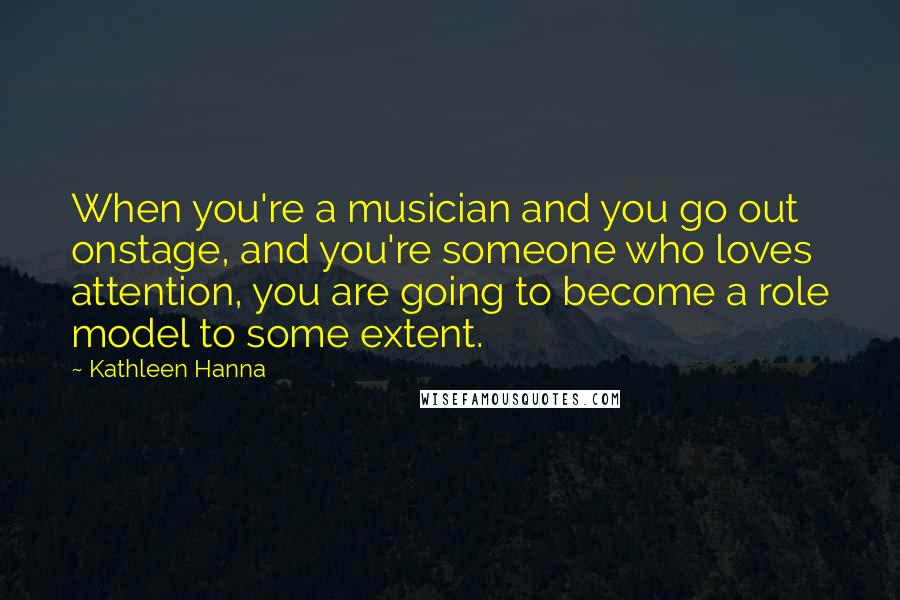 Kathleen Hanna Quotes: When you're a musician and you go out onstage, and you're someone who loves attention, you are going to become a role model to some extent.