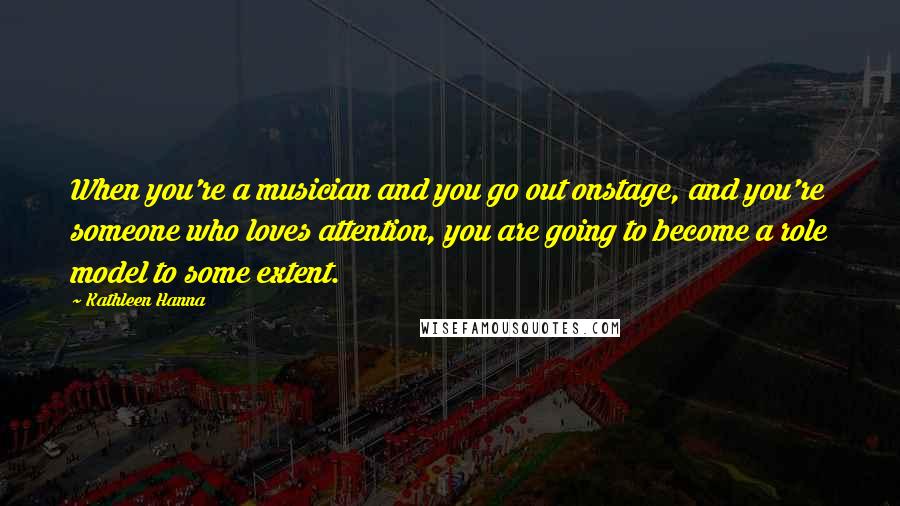 Kathleen Hanna Quotes: When you're a musician and you go out onstage, and you're someone who loves attention, you are going to become a role model to some extent.