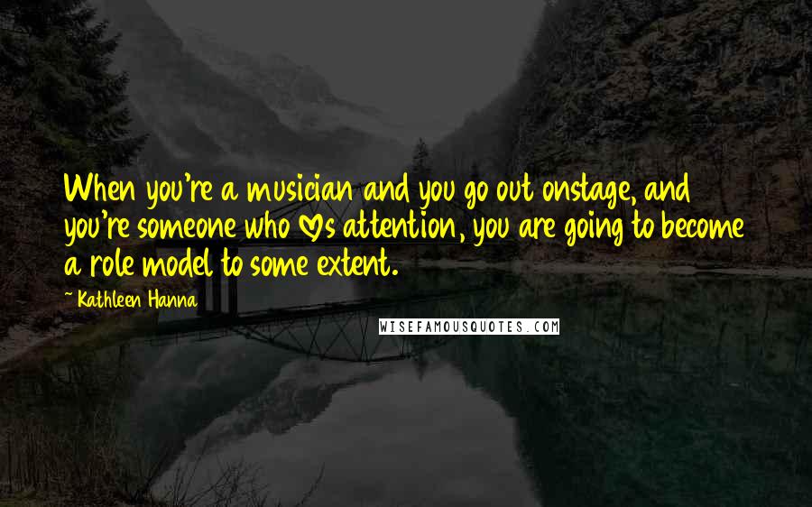 Kathleen Hanna Quotes: When you're a musician and you go out onstage, and you're someone who loves attention, you are going to become a role model to some extent.