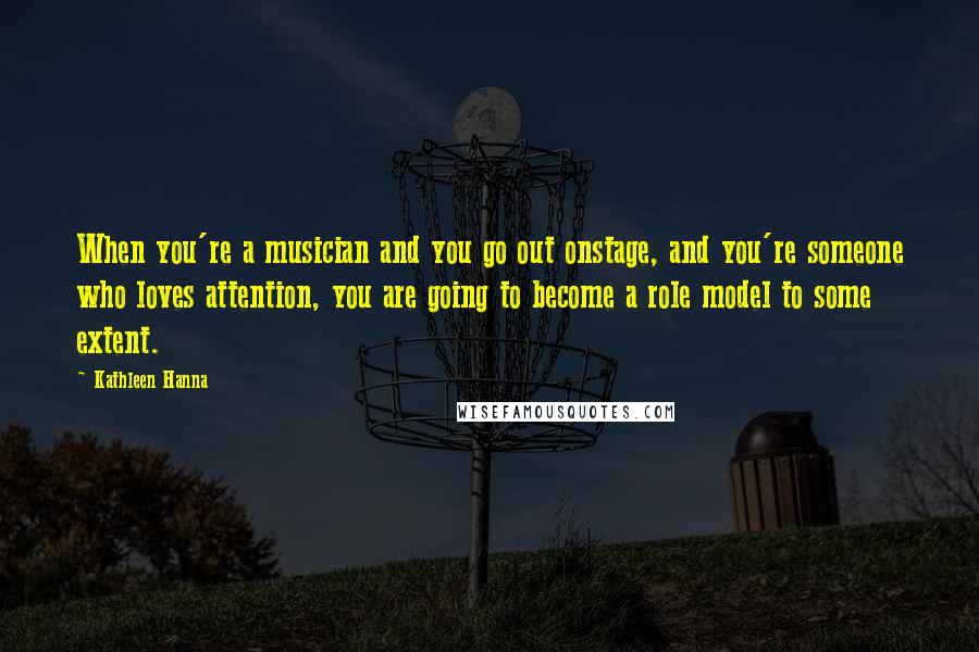 Kathleen Hanna Quotes: When you're a musician and you go out onstage, and you're someone who loves attention, you are going to become a role model to some extent.