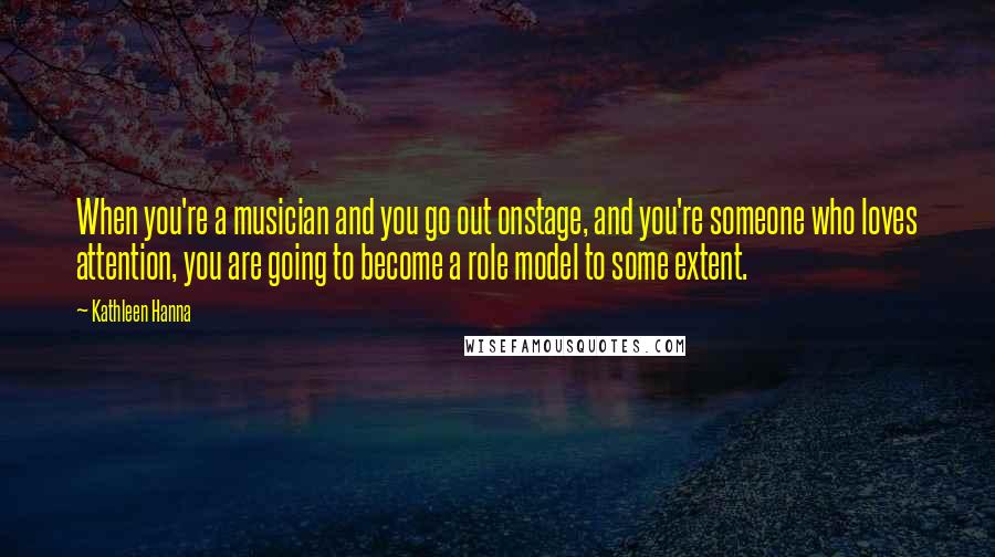 Kathleen Hanna Quotes: When you're a musician and you go out onstage, and you're someone who loves attention, you are going to become a role model to some extent.