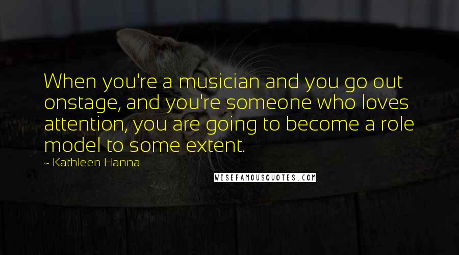 Kathleen Hanna Quotes: When you're a musician and you go out onstage, and you're someone who loves attention, you are going to become a role model to some extent.