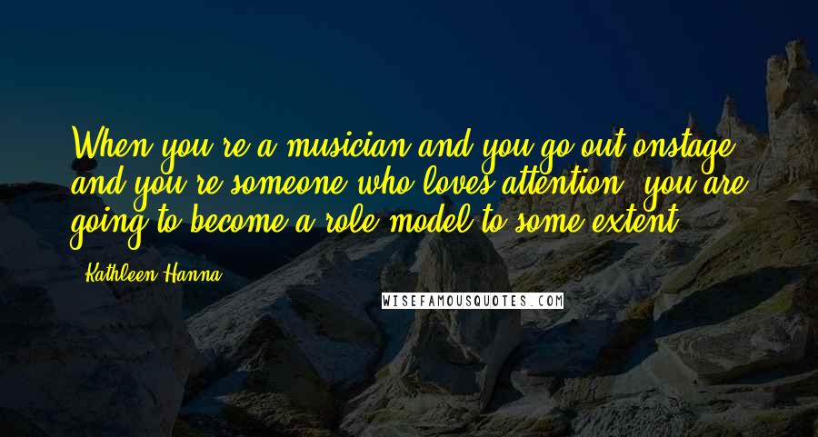 Kathleen Hanna Quotes: When you're a musician and you go out onstage, and you're someone who loves attention, you are going to become a role model to some extent.