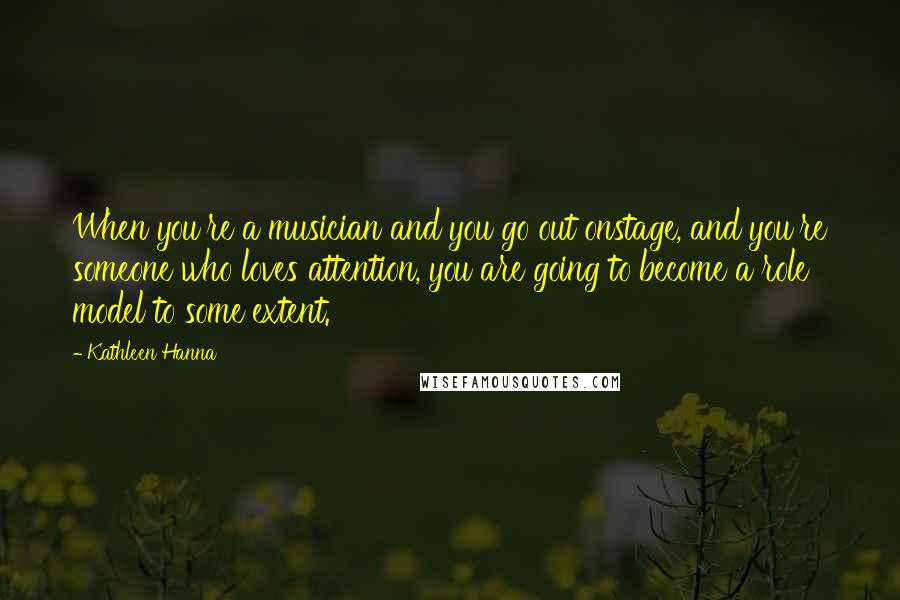 Kathleen Hanna Quotes: When you're a musician and you go out onstage, and you're someone who loves attention, you are going to become a role model to some extent.