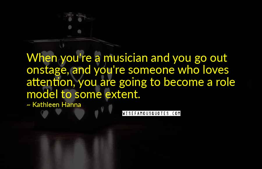Kathleen Hanna Quotes: When you're a musician and you go out onstage, and you're someone who loves attention, you are going to become a role model to some extent.