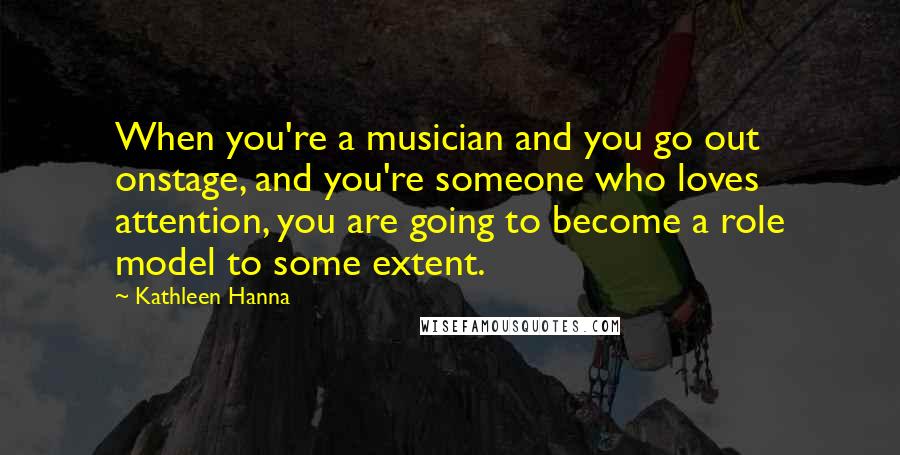 Kathleen Hanna Quotes: When you're a musician and you go out onstage, and you're someone who loves attention, you are going to become a role model to some extent.