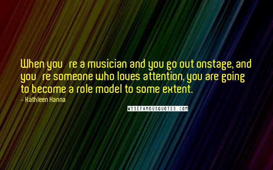 Kathleen Hanna Quotes: When you're a musician and you go out onstage, and you're someone who loves attention, you are going to become a role model to some extent.